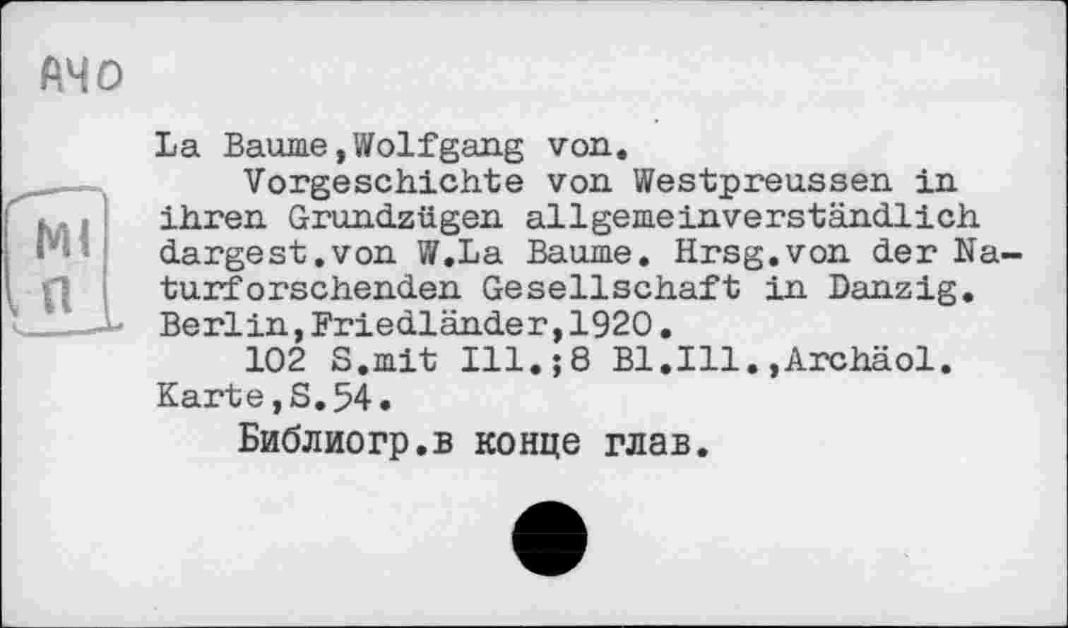 ﻿La Baume,Wolfgang von.
Vorgeschichte von Westpreussen in ihren Grundzügen allgemeinverständlich dargest.von W.La Baume. Hrsg.von der Na turfersehenden Gesellschaft in Danzig. Berlin,Friedländer,1920.
102 S.mit Ill.;8 Bl.Ill.»Archäol. Karte,S.54.
Библиогр.в конце глав.